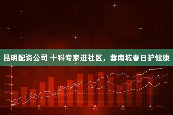 昆明配资公司 十科专家进社区，蓉南城春日护健康