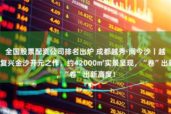 全国股票配资公司排名出炉 成都越秀·阅今沙丨越秀城市复兴金沙开元之作，约42000㎡实景呈现，“卷”出新高度！