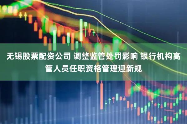 无锡股票配资公司 调整监管处罚影响 银行机构高管人员任职资格管理迎新规