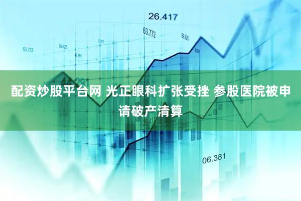 配资炒股平台网 光正眼科扩张受挫 参股医院被申请破产清算