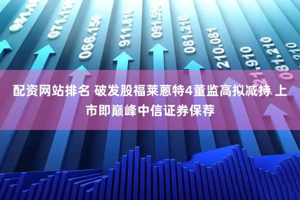 配资网站排名 破发股福莱蒽特4董监高拟减持 上市即巅峰中信证券保荐