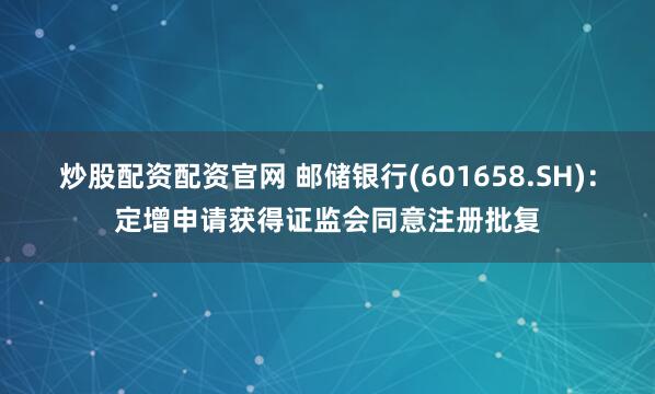 炒股配资配资官网 邮储银行(601658.SH)：定增申请获得证监会同意注册批复
