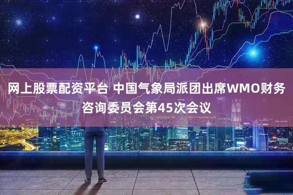 网上股票配资平台 中国气象局派团出席WMO财务咨询委员会第45次会议
