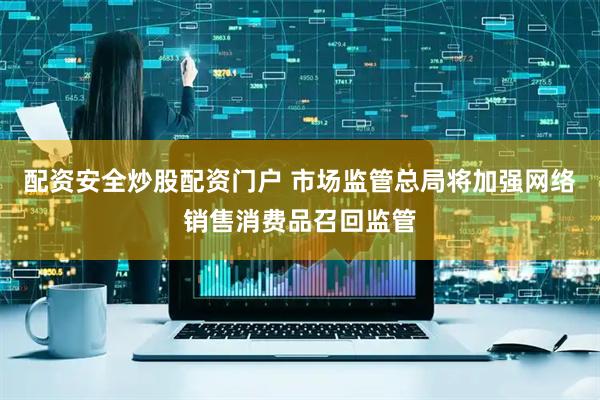 配资安全炒股配资门户 市场监管总局将加强网络销售消费品召回监管
