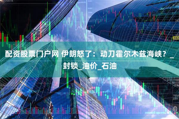 配资股票门户网 伊朗怒了：动刀霍尔木兹海峡？_封锁_油价_石油