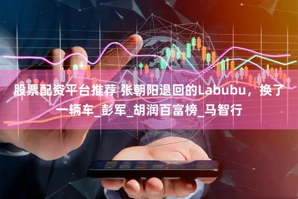 股票配资平台推荐 张朝阳退回的Labubu，换了一辆车_彭军_胡润百富榜_马智行
